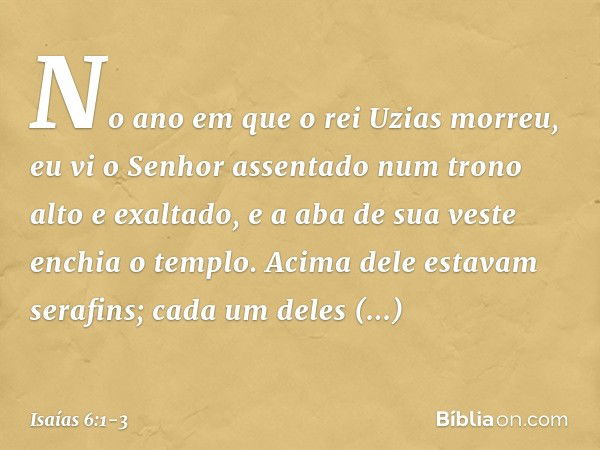 No ano em que o rei Uzias morreu, eu vi o Senhor assentado num trono alto e exaltado, e a aba de sua veste enchia o templo. Acima dele estavam serafins; cada um