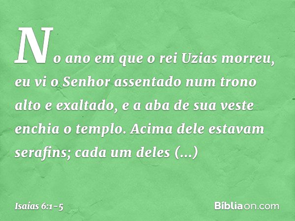 No ano em que o rei Uzias morreu, eu vi o Senhor assentado num trono alto e exaltado, e a aba de sua veste enchia o templo. Acima dele estavam serafins; cada um