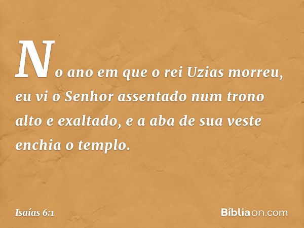 No ano em que o rei Uzias morreu, eu vi o Senhor assentado num trono alto e exaltado, e a aba de sua veste enchia o templo. -- Isaías 6:1