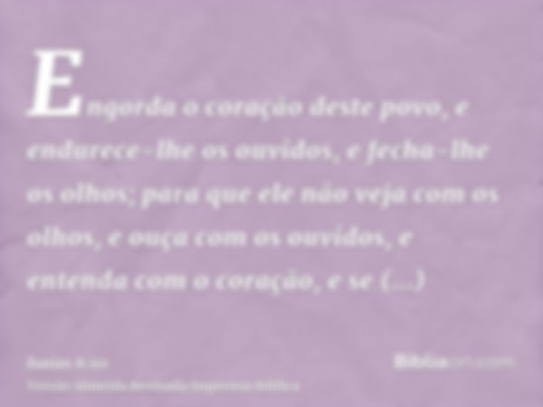 Engorda o coração deste povo, e endurece-lhe os ouvidos, e fecha-lhe os olhos; para que ele não veja com os olhos, e ouça com os ouvidos, e entenda com o coraçã