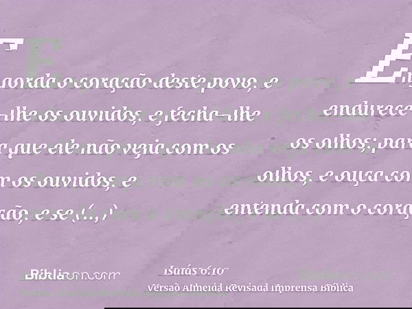 Engorda o coração deste povo, e endurece-lhe os ouvidos, e fecha-lhe os olhos; para que ele não veja com os olhos, e ouça com os ouvidos, e entenda com o coraçã