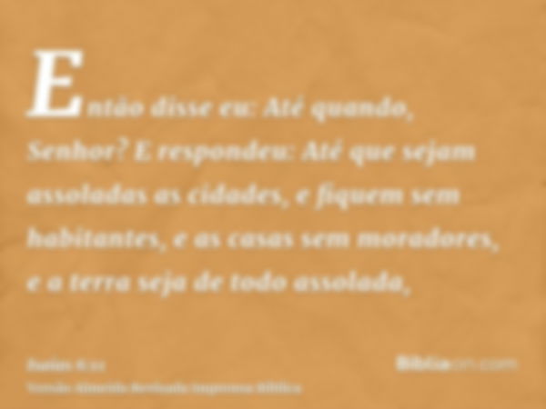 Então disse eu: Até quando, Senhor? E respondeu: Até que sejam assoladas as cidades, e fiquem sem habitantes, e as casas sem moradores, e a terra seja de todo a