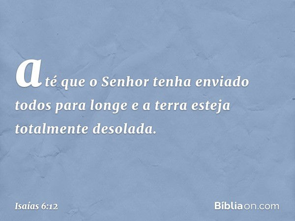 até que o Senhor tenha enviado
todos para longe
e a terra esteja totalmente desolada. -- Isaías 6:12