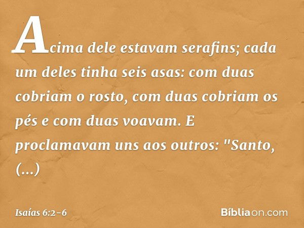 Acima dele estavam serafins; cada um deles tinha seis asas: com duas cobriam o rosto, com duas cobriam os pés e com duas voavam. E proclamavam uns aos outros:
"