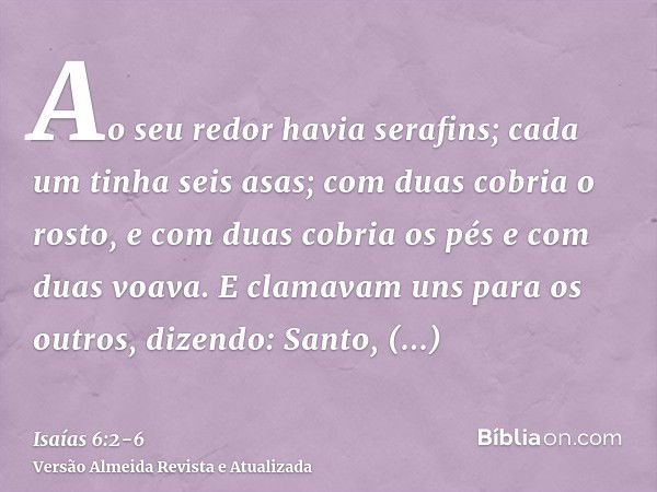 Ao seu redor havia serafins; cada um tinha seis asas; com duas cobria o rosto, e com duas cobria os pés e com duas voava.E clamavam uns para os outros, dizendo: