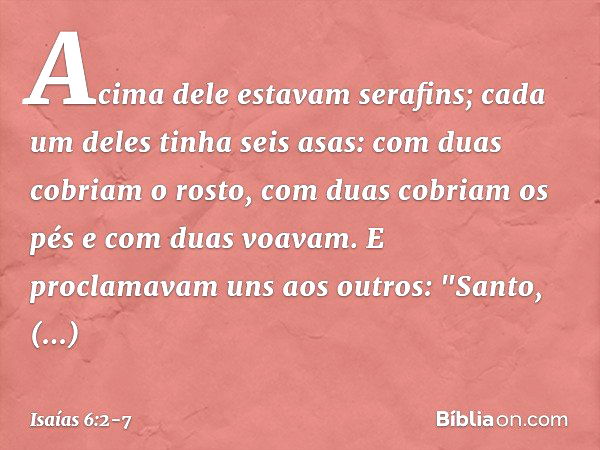 Acima dele estavam serafins; cada um deles tinha seis asas: com duas cobriam o rosto, com duas cobriam os pés e com duas voavam. E proclamavam uns aos outros:
"