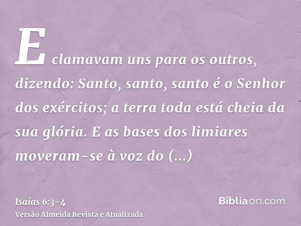 E clamavam uns para os outros, dizendo: Santo, santo, santo é o Senhor dos exércitos; a terra toda está cheia da sua glória.E as bases dos limiares moveram-se à