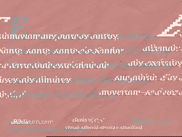 E clamavam uns para os outros, dizendo: Santo, santo, santo é o Senhor dos exércitos; a terra toda está cheia da sua glória.E as bases dos limiares moveram-se à