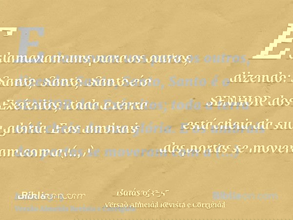 E clamavam uns para os outros, dizendo: Santo, Santo, Santo é o SENHOR dos Exércitos; toda a terra está cheia da sua glória.E os umbrais das portas se moveram c