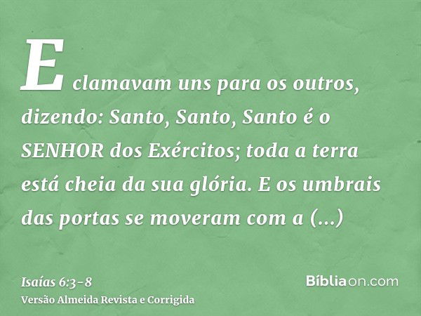 E clamavam uns para os outros, dizendo: Santo, Santo, Santo é o SENHOR dos Exércitos; toda a terra está cheia da sua glória.E os umbrais das portas se moveram c