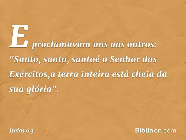 E proclamavam uns aos outros:
"Santo, santo, santoé o Senhor dos Exércitos,a terra inteira está cheia da sua glória". -- Isaías 6:3