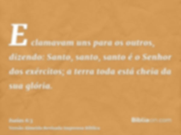 E clamavam uns para os outros, dizendo: Santo, santo, santo é o Senhor dos exércitos; a terra toda está cheia da sua glória.