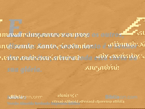 E clamavam uns para os outros, dizendo: Santo, santo, santo é o Senhor dos exércitos; a terra toda está cheia da sua glória.