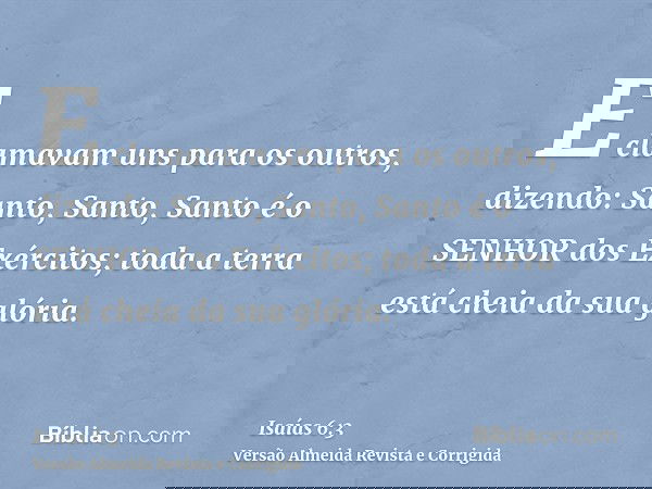 E clamavam uns para os outros, dizendo: Santo, Santo, Santo é o SENHOR dos Exércitos; toda a terra está cheia da sua glória.