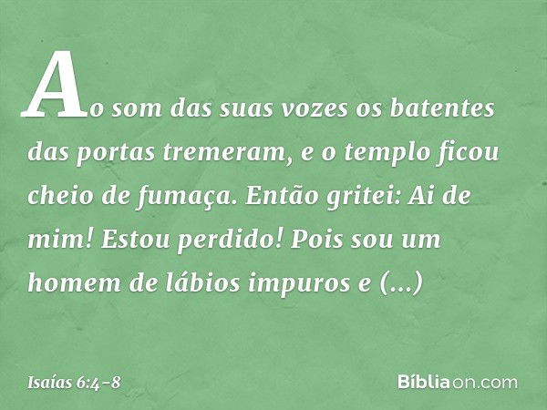 Ao som das suas vozes os batentes das portas tremeram, e o templo ficou cheio de fumaça. Então gritei: Ai de mim! Estou perdido! Pois sou um homem de lábios imp