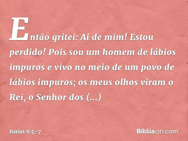 Então gritei: Ai de mim! Estou perdido! Pois sou um homem de lábios impuros e vivo no meio de um povo de lábios impuros; os meus olhos viram o Rei, o Senhor dos