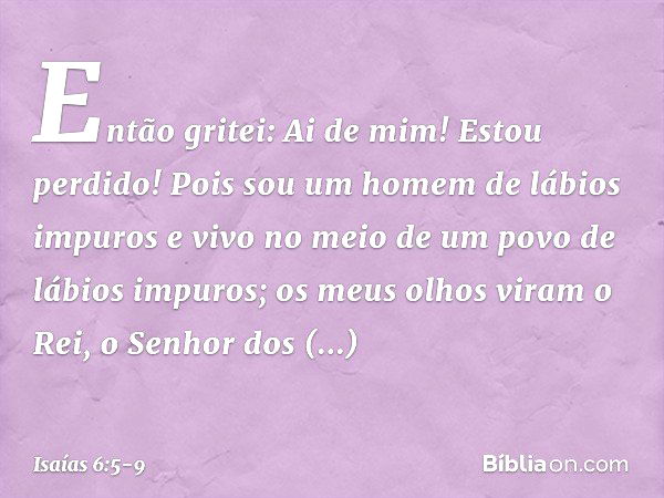 Então gritei: Ai de mim! Estou perdido! Pois sou um homem de lábios impuros e vivo no meio de um povo de lábios impuros; os meus olhos viram o Rei, o Senhor dos