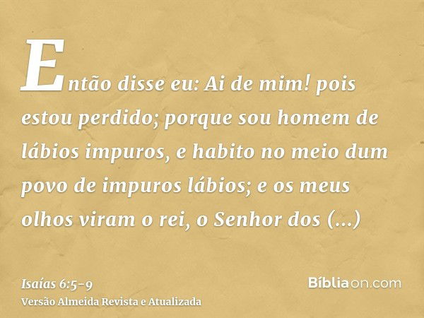 Então disse eu: Ai de mim! pois estou perdido; porque sou homem de lábios impuros, e habito no meio dum povo de impuros lábios; e os meus olhos viram o rei, o S