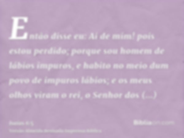 Então disse eu: Ai de mim! pois estou perdido; porque sou homem de lábios impuros, e habito no meio dum povo de impuros lábios; e os meus olhos viram o rei, o S