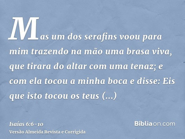 Mas um dos serafins voou para mim trazendo na mão uma brasa viva, que tirara do altar com uma tenaz;e com ela tocou a minha boca e disse: Eis que isto tocou os 