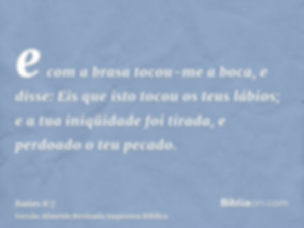 e com a brasa tocou-me a boca, e disse: Eis que isto tocou os teus lábios; e a tua iniqüidade foi tirada, e perdoado o teu pecado.