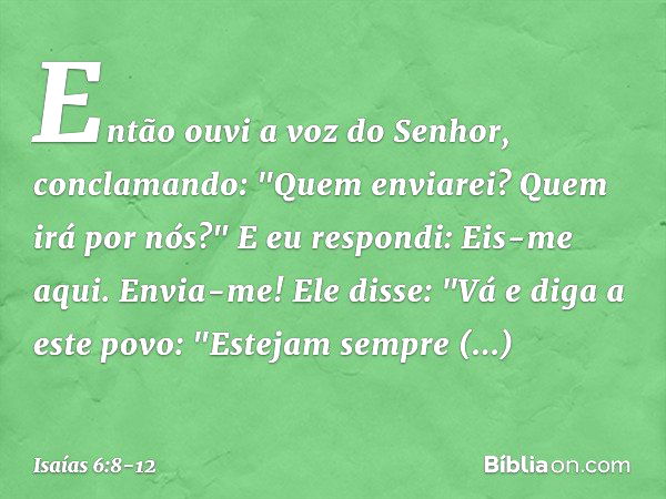 Então ouvi a voz do Senhor, conclamando: "Quem enviarei? Quem irá por nós?"
E eu respondi: Eis-me aqui. Envia-me! Ele disse: "Vá e diga a este povo:
"Estejam se