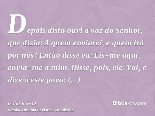 Depois disto ouvi a voz do Senhor, que dizia: A quem enviarei, e quem irá por nós? Então disse eu: Eis-me aqui, envia-me a mim.Disse, pois, ele: Vai, e dize a e