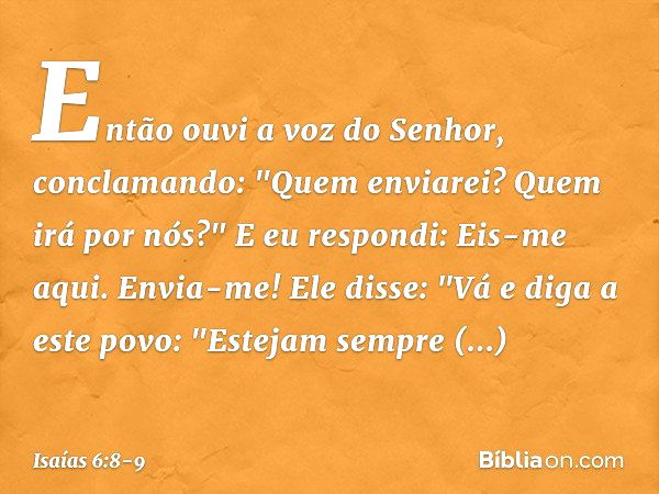 Então ouvi a voz do Senhor, conclamando: "Quem enviarei? Quem irá por nós?"
E eu respondi: Eis-me aqui. Envia-me! Ele disse: "Vá e diga a este povo:
"Estejam se