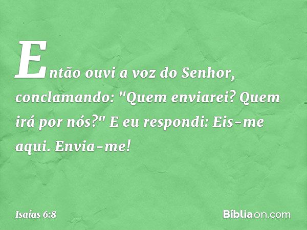 Então ouvi a voz do Senhor, conclamando: "Quem enviarei? Quem irá por nós?"
E eu respondi: Eis-me aqui. Envia-me! -- Isaías 6:8