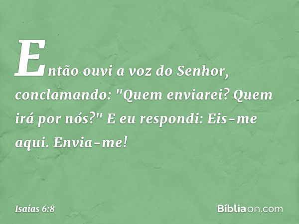 Então ouvi a voz do Senhor, conclamando: "Quem enviarei? Quem irá por nós?"
E eu respondi: Eis-me aqui. Envia-me! -- Isaías 6:8