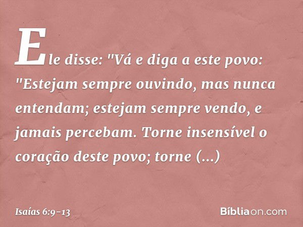 Ele disse: "Vá e diga a este povo:
"Estejam sempre ouvindo,
mas nunca entendam;
estejam sempre vendo,
e jamais percebam. Torne insensível o coração deste povo;
