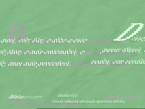 Disse, pois, ele: Vai, e dize a este povo: Ouvis, de fato, e não entendeis, e vedes, em verdade, mas não percebeis.