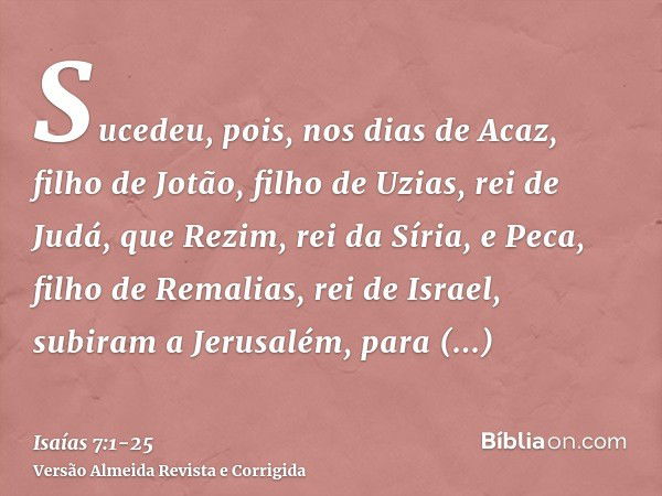 Sucedeu, pois, nos dias de Acaz, filho de Jotão, filho de Uzias, rei de Judá, que Rezim, rei da Síria, e Peca, filho de Remalias, rei de Israel, subiram a Jerus