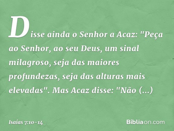 Disse ainda o Senhor a Acaz: "Peça ao Senhor, ao seu Deus, um sinal milagroso, seja das maiores profundezas, seja das alturas mais elevadas". Mas Acaz disse: "N