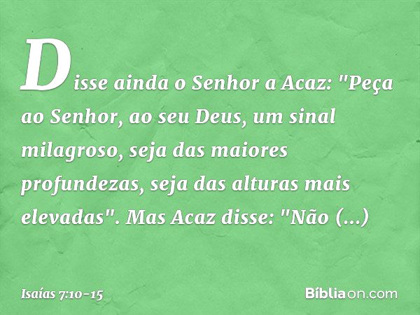 Disse ainda o Senhor a Acaz: "Peça ao Senhor, ao seu Deus, um sinal milagroso, seja das maiores profundezas, seja das alturas mais elevadas". Mas Acaz disse: "N