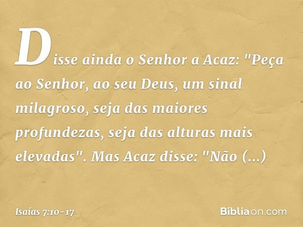 Disse ainda o Senhor a Acaz: "Peça ao Senhor, ao seu Deus, um sinal milagroso, seja das maiores profundezas, seja das alturas mais elevadas". Mas Acaz disse: "N