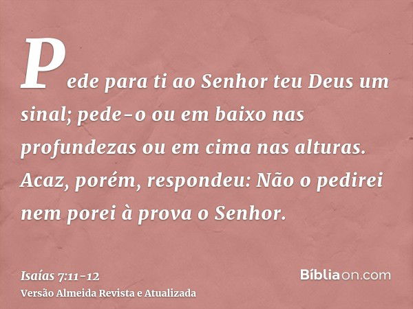 Pede para ti ao Senhor teu Deus um sinal; pede-o ou em baixo nas profundezas ou em cima nas alturas.Acaz, porém, respondeu: Não o pedirei nem porei à prova o Se