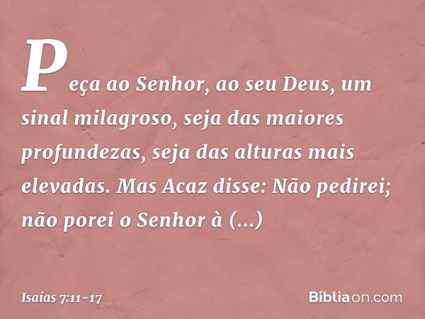 "Peça ao Senhor, ao seu Deus, um sinal milagroso, seja das maiores profundezas, seja das alturas mais elevadas". Mas Acaz disse: "Não pedirei; não porei o Senho