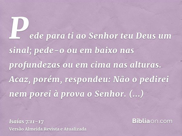 Pede para ti ao Senhor teu Deus um sinal; pede-o ou em baixo nas profundezas ou em cima nas alturas.Acaz, porém, respondeu: Não o pedirei nem porei à prova o Se