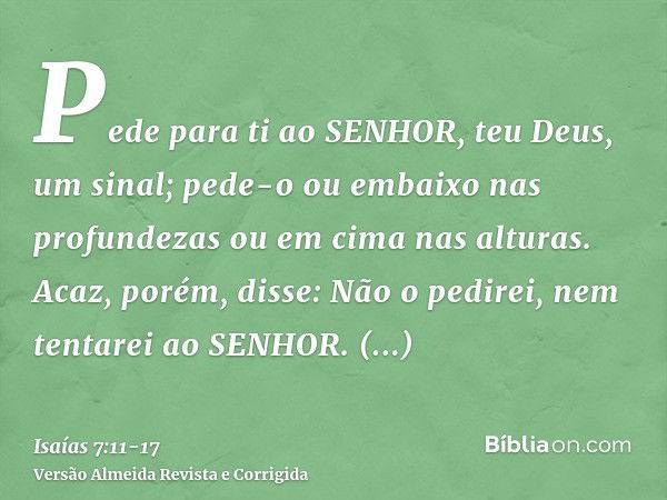 Pede para ti ao SENHOR, teu Deus, um sinal; pede-o ou embaixo nas profundezas ou em cima nas alturas.Acaz, porém, disse: Não o pedirei, nem tentarei ao SENHOR.E