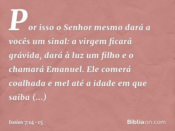 Por isso o Senhor mesmo dará a vocês um sinal: a virgem ficará grávida, dará à luz um filho e o chamará Emanuel. Ele comerá coalhada e mel até a idade em que sa