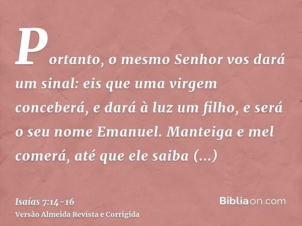 Portanto, o mesmo Senhor vos dará um sinal: eis que uma virgem conceberá, e dará à luz um filho, e será o seu nome Emanuel.Manteiga e mel comerá, até que ele sa