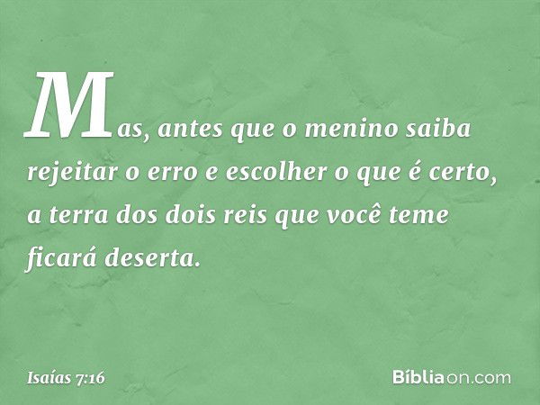 Mas, antes que o menino saiba rejeitar o erro e escolher o que é certo, a terra dos dois reis que você teme ficará deserta. -- Isaías 7:16