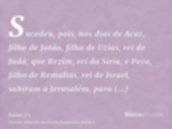 Sucedeu, pois, nos dias de Acaz, filho de Jotão, filho de Uzias, rei de Judá, que Rezim, rei da Síria, e Peca, filho de Remalias, rei de Israel, subiram a Jerus