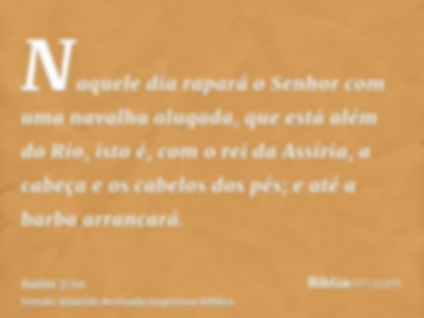 Naquele dia rapará o Senhor com uma navalha alugada, que está além do Rio, isto é, com o rei da Assíria, a cabeça e os cabelos dos pés; e até a barba arrancará.