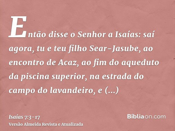 Então disse o Senhor a Isaías: saí agora, tu e teu filho Sear-Jasube, ao encontro de Acaz, ao fim do aqueduto da piscina superior, na estrada do campo do lavand