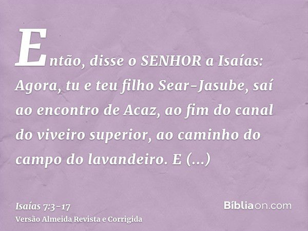 Então, disse o SENHOR a Isaías: Agora, tu e teu filho Sear-Jasube, saí ao encontro de Acaz, ao fim do canal do viveiro superior, ao caminho do campo do lavandei