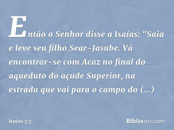 Então o Senhor disse a Isaías: "Saia e leve seu filho Sear-Jasube. Vá encontrar-se com Acaz no final do aqueduto do açude Superior, na estrada que vai para o ca