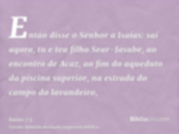 Então disse o Senhor a Isaías: saí agora, tu e teu filho Sear-Jasube, ao encontro de Acaz, ao fim do aqueduto da piscina superior, na estrada do campo do lavand