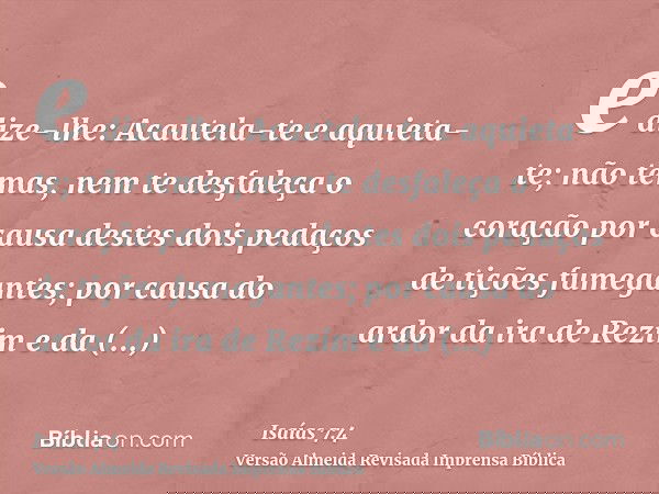 e dize-lhe: Acautela-te e aquieta-te; não temas, nem te desfaleça o coração por causa destes dois pedaços de tições fumegantes; por causa do ardor da ira de Rez